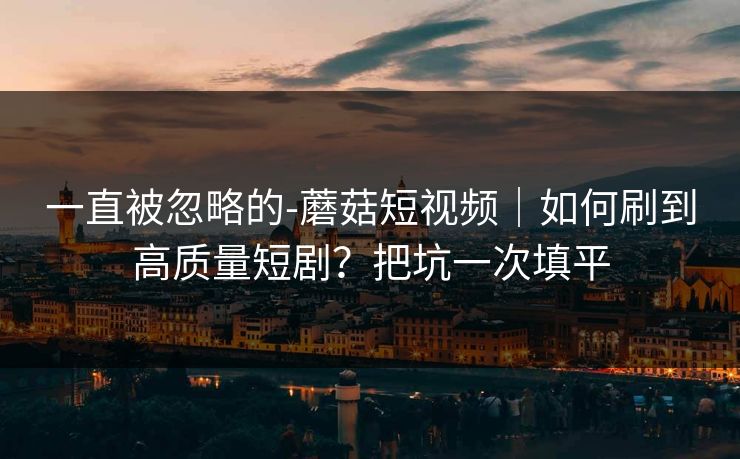 一直被忽略的-蘑菇短视频｜如何刷到高质量短剧？把坑一次填平