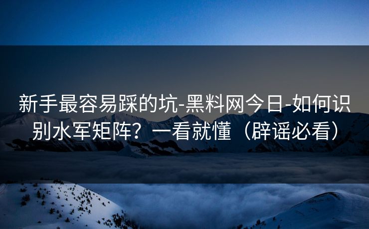 新手最容易踩的坑-黑料网今日-如何识别水军矩阵？一看就懂（辟谣必看）