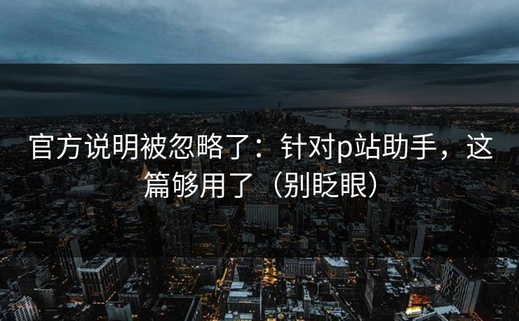 官方说明被忽略了：针对p站助手，这篇够用了（别眨眼）