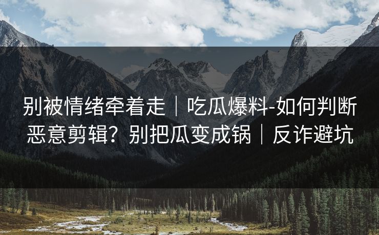 别被情绪牵着走｜吃瓜爆料-如何判断恶意剪辑？别把瓜变成锅｜反诈避坑