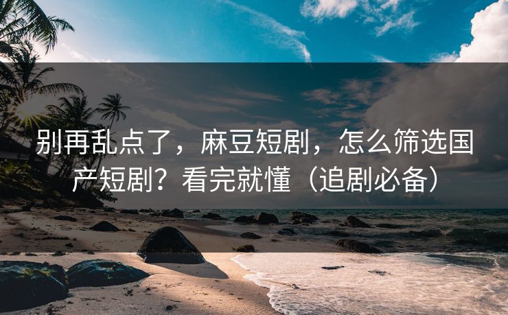别再乱点了，麻豆短剧，怎么筛选国产短剧？看完就懂（追剧必备）
