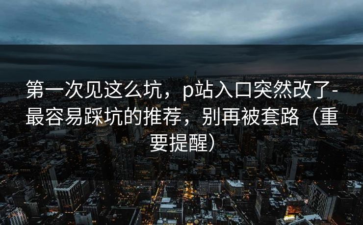 第一次见这么坑，p站入口突然改了-最容易踩坑的推荐，别再被套路（重要提醒）