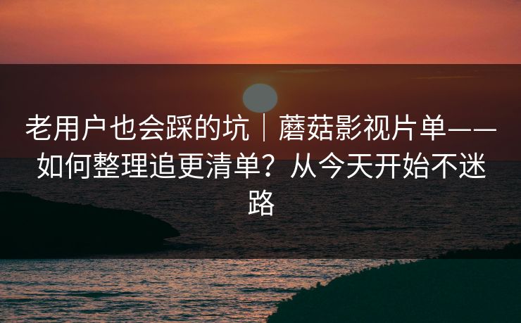 老用户也会踩的坑｜蘑菇影视片单——如何整理追更清单？从今天开始不迷路