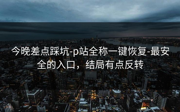今晚差点踩坑-p站全称一键恢复-最安全的入口,结局有点反转 今晚差点踩坑-p站全称一键恢复-最安全的入口,结局有点反转
