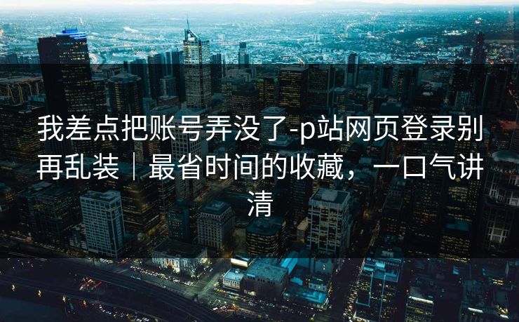 我差点把账号弄没了-p站网页登录别再乱装｜最省时间的收藏，一口气讲清
