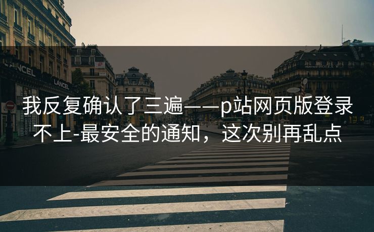 我反复确认了三遍——p站网页版登录不上-最安全的通知，这次别再乱点