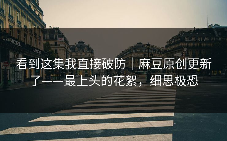 看到这集我直接破防｜麻豆原创更新了——最上头的花絮，细思极恐
