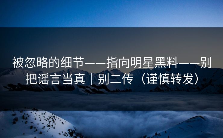 被忽略的细节——指向明星黑料——别把谣言当真|别二传(谨慎转发) 被忽略的细节——指向明星黑料——别把谣言当真|别二传(谨慎转发)