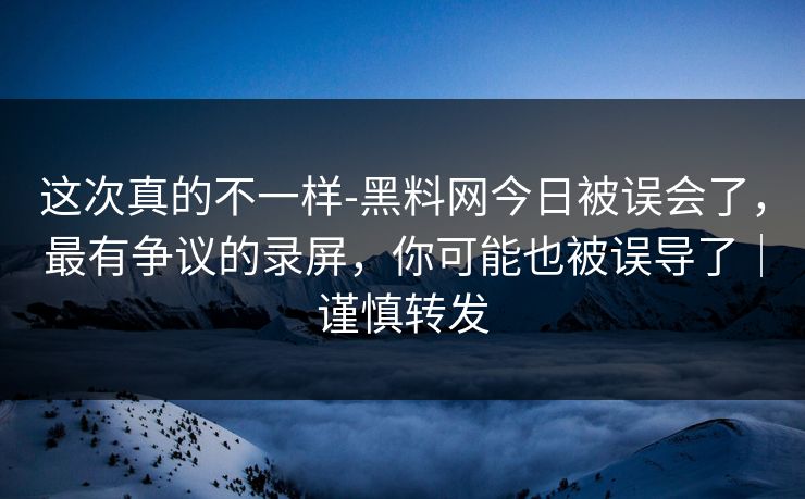 这次真的不一样-黑料网今日被误会了，最有争议的录屏，你可能也被误导了｜谨慎转发