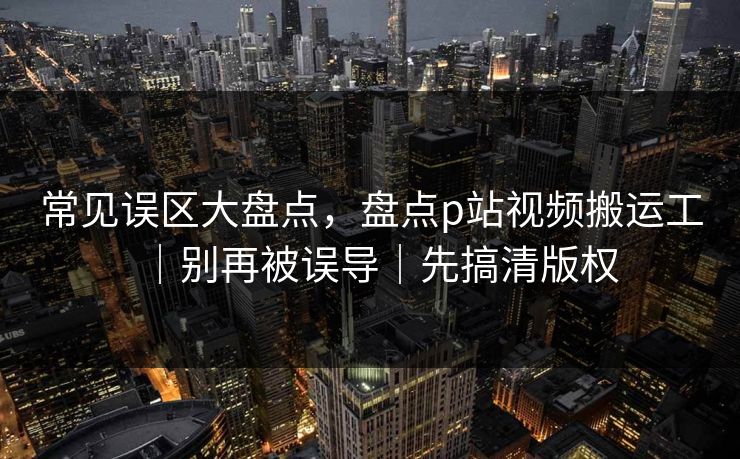 常见误区大盘点，盘点p站视频搬运工｜别再被误导｜先搞清版权