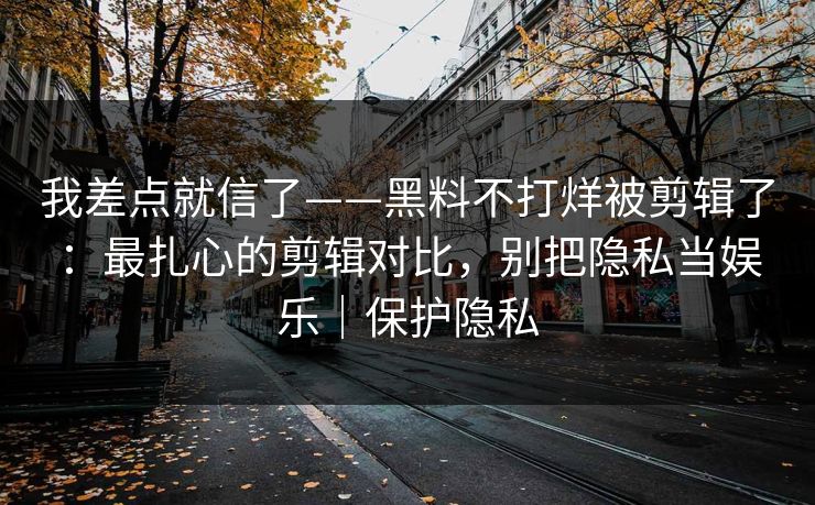 我差点就信了——黑料不打烊被剪辑了:最扎心的剪辑对比,别把隐私当娱乐|保护隐私 我差点就信了——黑料不打烊被剪辑了:最扎心的剪辑对比,别把隐私当娱乐|保护隐私