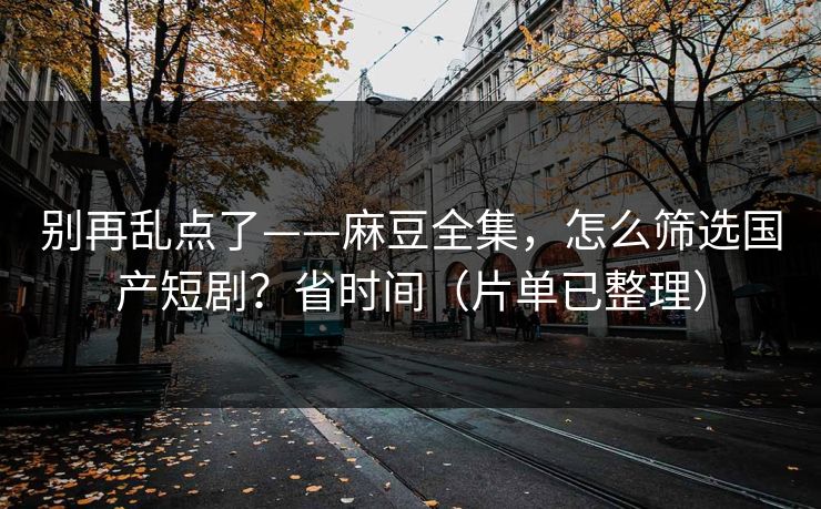 别再乱点了——麻豆全集，怎么筛选国产短剧？省时间（片单已整理）
