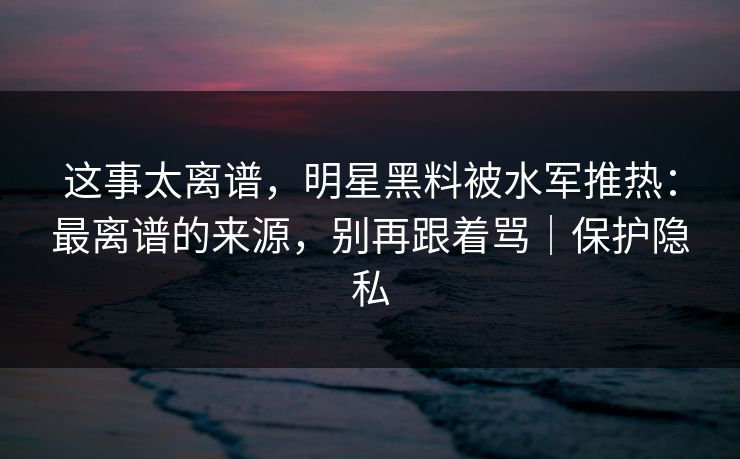 这事太离谱,明星黑料被水军推热:最离谱的来源,别再跟着骂|保护隐私 这事太离谱,明星黑料被水军推热:最离谱的来源,别再跟着骂|保护隐私