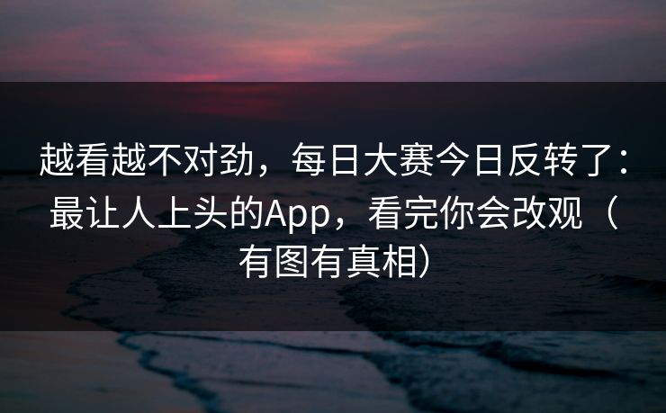 越看越不对劲,每日大赛今日反转了:最让人上头的App,看完你会改观(有图有真相) 越看越不对劲,每日大赛今日反转了:最让人上头的App,看完你会改观(有图有真相)