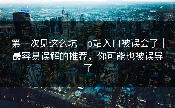 第一次见这么坑|p站入口被误会了|最容易误解的推荐,你可能也被误导了 第一次见这么坑|p站入口被误会了|最容易误解的推荐,你可能也被误导了