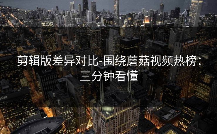 剪辑版差异对比-围绕蘑菇视频热榜:三分钟看懂 剪辑版差异对比-围绕蘑菇视频热榜:三分钟看懂