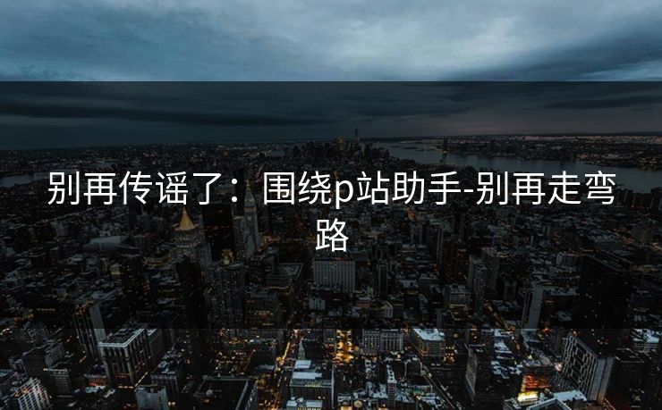 别再传谣了:围绕p站助手-别再走弯路 别再传谣了:围绕p站助手-别再走弯路
