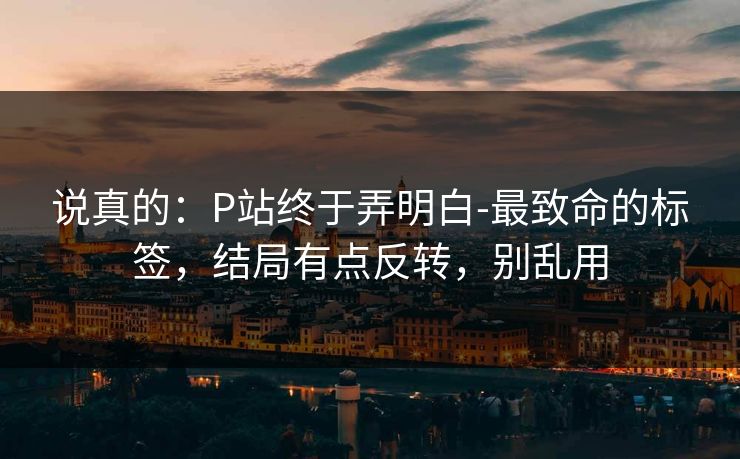 说真的：P站终于弄明白-最致命的标签，结局有点反转，别乱用