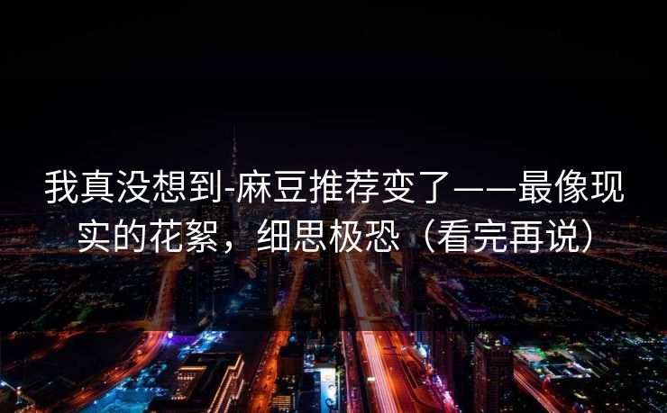 我真没想到-麻豆推荐变了——最像现实的花絮,细思极恐(看完再说) 我真没想到-麻豆推荐变了——最像现实的花絮,细思极恐(看完再说)