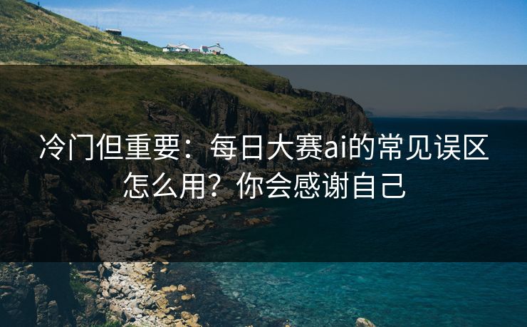 冷门但重要：每日大赛ai的常见误区怎么用？你会感谢自己