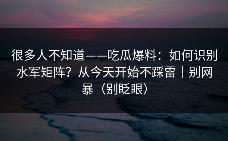 很多人不知道——吃瓜爆料：如何识别水军矩阵？从今天开始不踩雷｜别网暴（别眨眼）