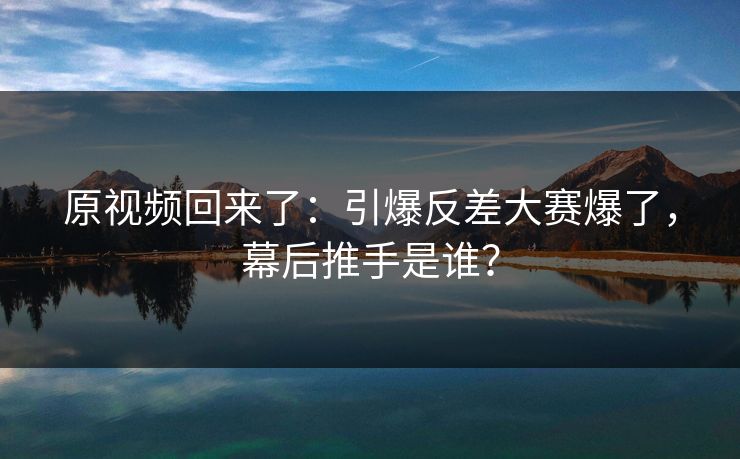 原视频回来了：引爆反差大赛爆了，幕后推手是谁？