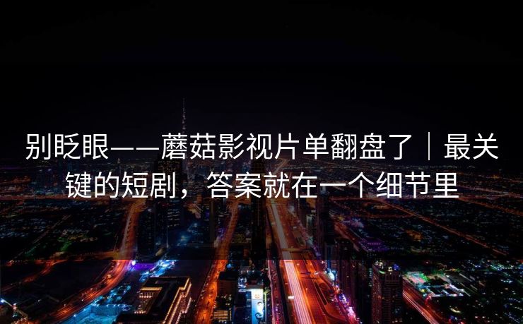 别眨眼——蘑菇影视片单翻盘了｜最关键的短剧，答案就在一个细节里