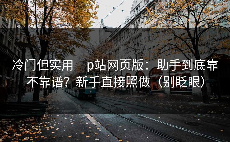 冷门但实用｜p站网页版：助手到底靠不靠谱？新手直接照做（别眨眼）