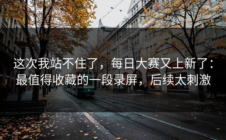 这次我站不住了,每日大赛又上新了:最值得收藏的一段录屏,后续太刺激 这次我站不住了,每日大赛又上新了:最值得收藏的一段录屏,后续太刺激