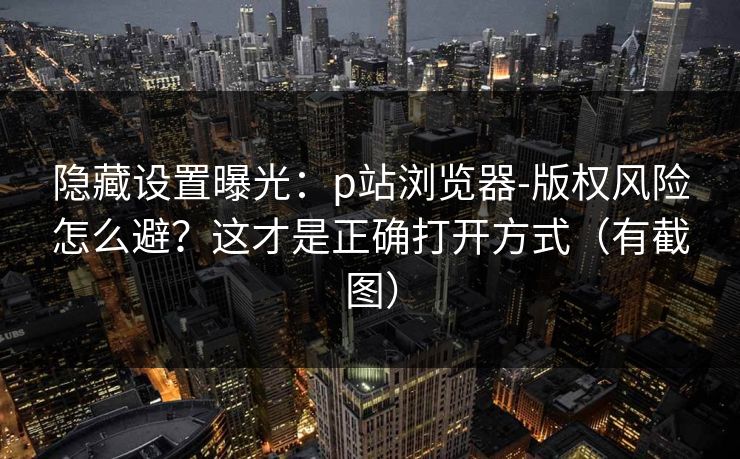 隐藏设置曝光:p站浏览器-版权风险怎么避?这才是正确打开方式(有截图) 隐藏设置曝光:p站浏览器-版权风险怎么避?这才是正确打开方式(有截图)