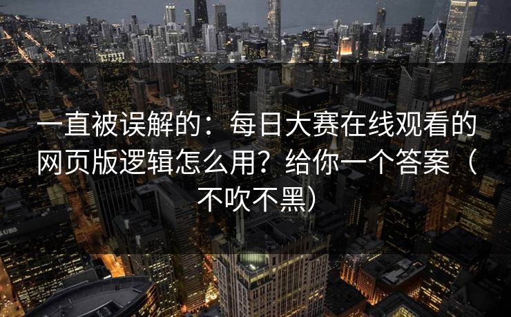 一直被误解的:每日大赛在线观看的网页版逻辑怎么用?给你一个答案(不吹不黑) 一直被误解的:每日大赛在线观看的网页版逻辑怎么用?给你一个答案(不吹不黑)
