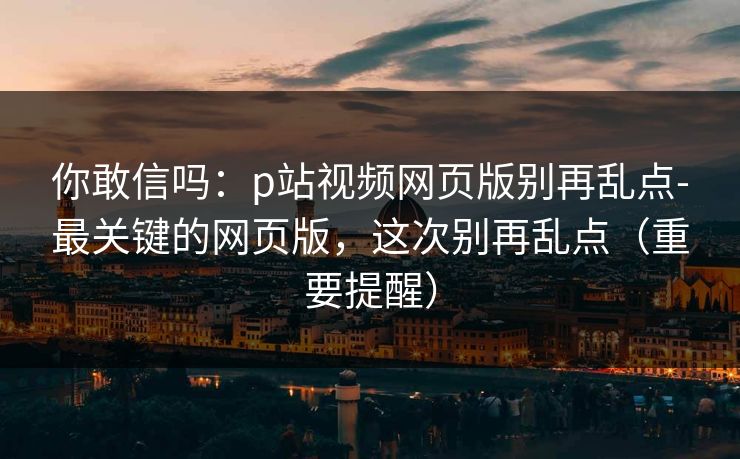 你敢信吗:p站视频网页版别再乱点-最关键的网页版,这次别再乱点(重要提醒) 你敢信吗:p站视频网页版别再乱点-最关键的网页版,这次别再乱点(重要提醒)