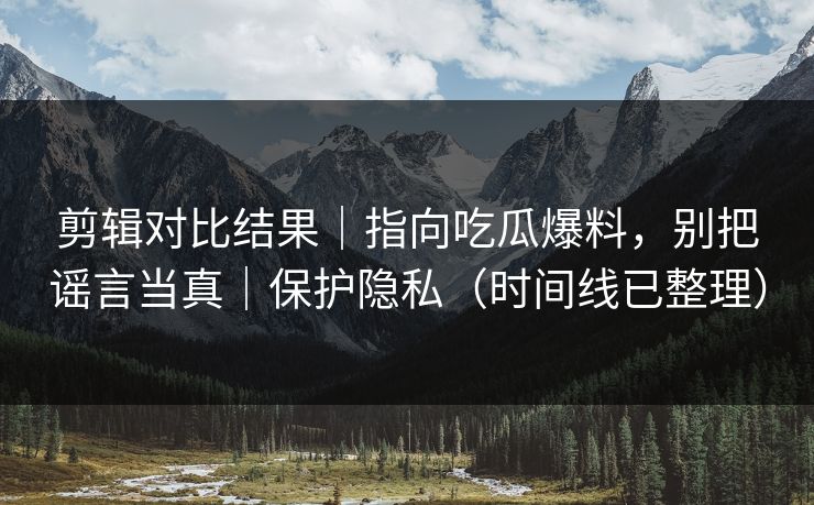 剪辑对比结果|指向吃瓜爆料,别把谣言当真|保护隐私(时间线已整理) 剪辑对比结果|指向吃瓜爆料,别把谣言当真|保护隐私(时间线已整理)