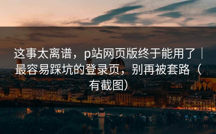 这事太离谱，p站网页版终于能用了｜最容易踩坑的登录页，别再被套路（有截图）