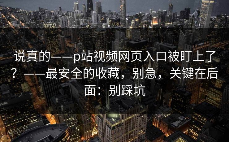说真的——p站视频网页入口被盯上了?——最安全的收藏,别急,关键在后面:别踩坑 说真的——p站视频网页入口被盯上了?——最安全的收藏,别急,关键在后面:别踩坑