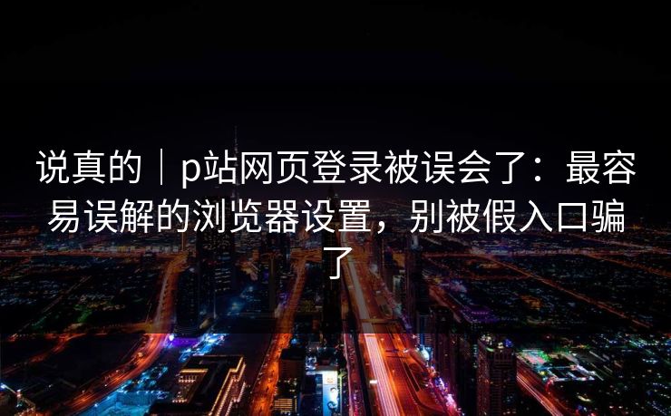 说真的｜p站网页登录被误会了：最容易误解的浏览器设置，别被假入口骗了