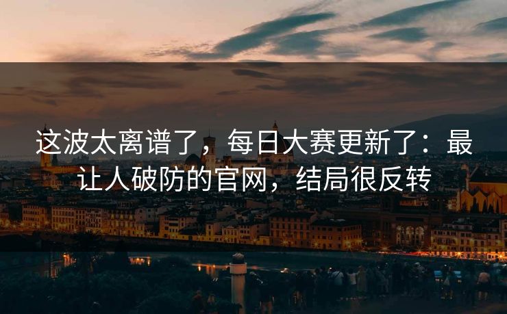 这波太离谱了,每日大赛更新了:最让人破防的官网,结局很反转 这波太离谱了,每日大赛更新了:最让人破防的官网,结局很反转