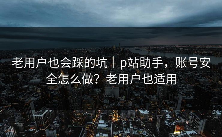 老用户也会踩的坑|p站助手,账号安全怎么做?老用户也适用 老用户也会踩的坑|p站助手,账号安全怎么做?老用户也适用