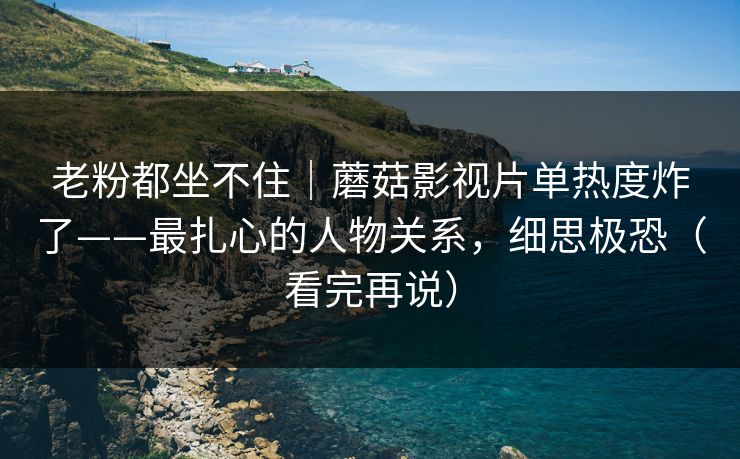 老粉都坐不住｜蘑菇影视片单热度炸了——最扎心的人物关系，细思极恐（看完再说）