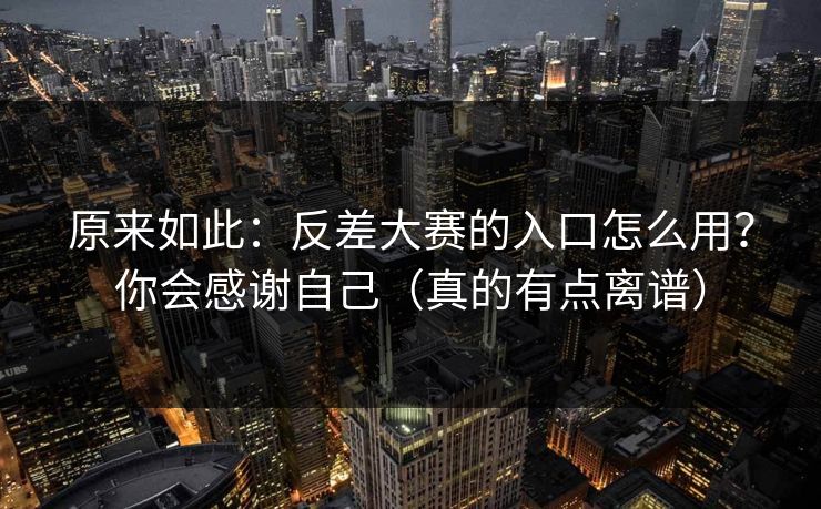 原来如此：反差大赛的入口怎么用？你会感谢自己（真的有点离谱）