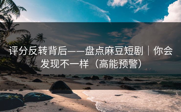 评分反转背后——盘点麻豆短剧｜你会发现不一样（高能预警）