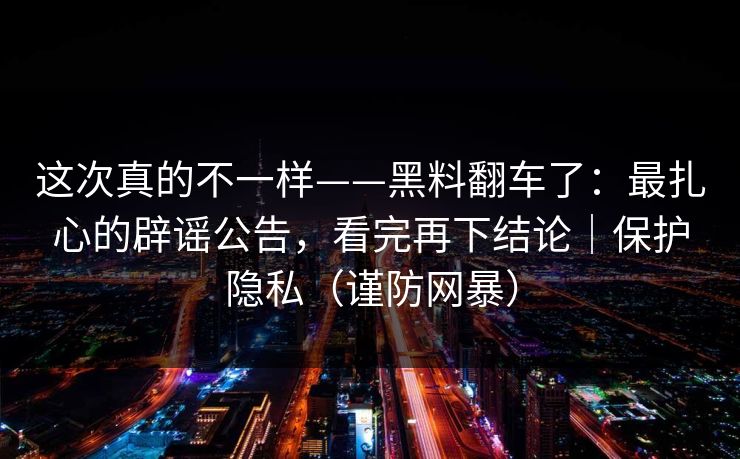 这次真的不一样——黑料翻车了：最扎心的辟谣公告，看完再下结论｜保护隐私（谨防网暴）