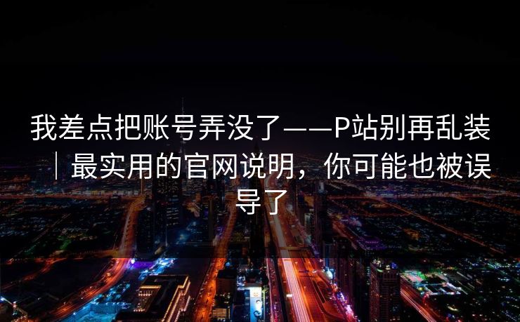 我差点把账号弄没了——P站别再乱装｜最实用的官网说明，你可能也被误导了