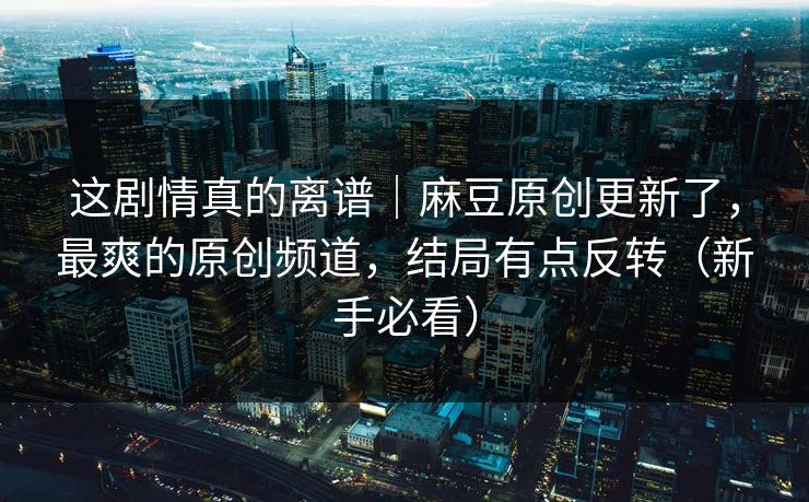 这剧情真的离谱｜麻豆原创更新了，最爽的原创频道，结局有点反转（新手必看）