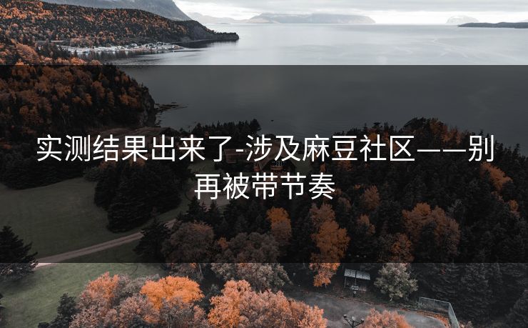 实测结果出来了-涉及麻豆社区——别再被带节奏 实测结果出来了-涉及麻豆社区——别再被带节奏