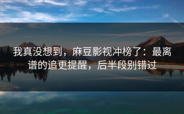 我真没想到,麻豆影视冲榜了:最离谱的追更提醒,后半段别错过 我真没想到,麻豆影视冲榜了:最离谱的追更提醒,后半段别错过