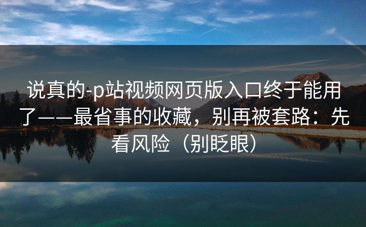 说真的-p站视频网页版入口终于能用了——最省事的收藏，别再被套路：先看风险（别眨眼）
