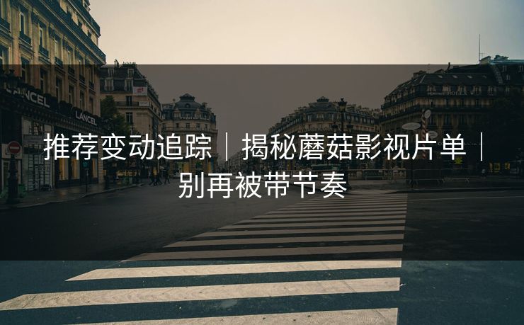 推荐变动追踪｜揭秘蘑菇影视片单｜别再被带节奏