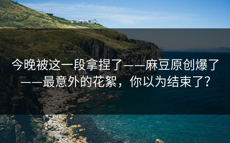 今晚被这一段拿捏了——麻豆原创爆了——最意外的花絮,你以为结束了? 今晚被这一段拿捏了——麻豆原创爆了——最意外的花絮,你以为结束了?
