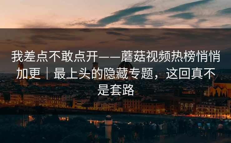 我差点不敢点开——蘑菇视频热榜悄悄加更|最上头的隐藏专题,这回真不是套路 我差点不敢点开——蘑菇视频热榜悄悄加更|最上头的隐藏专题,这回真不是套路